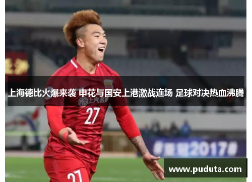 上海德比火爆来袭 申花与国安上港激战连场 足球对决热血沸腾