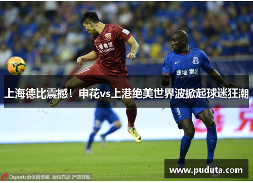 上海德比震撼！申花vs上港绝美世界波掀起球迷狂潮