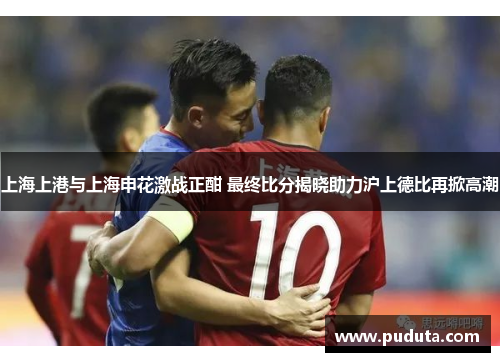 上海上港与上海申花激战正酣 最终比分揭晓助力沪上德比再掀高潮