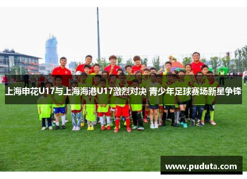 上海申花U17与上海海港U17激烈对决 青少年足球赛场新星争锋