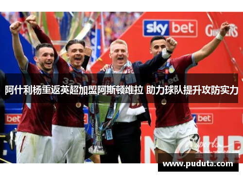 阿什利杨重返英超加盟阿斯顿维拉 助力球队提升攻防实力